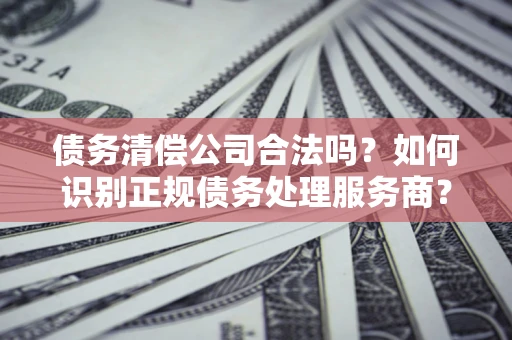 北京债务清偿公司合法吗？如何识别正规债务处理服务商？
