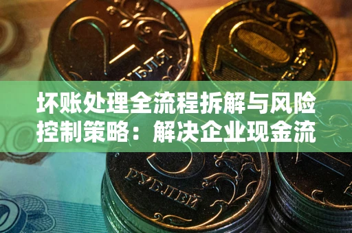 北京坏账处理全流程拆解与风险控制策略：解决企业现金流顽疾的实战指南