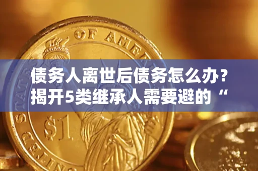 北京债务人离世后债务怎么办？揭开5类继承人需要避的“坑”
